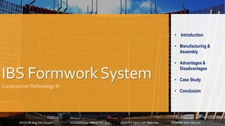 IBS FormworkSystem
ConstructionTechnology III
• Introduction
• Manufacturing &
Assembly
• Advantages &
Disadvantages
• Case Study
• Conclusion
0333129 Ang Toh Chuan 0328264 Isaac Wong Han Jack 0334776 Karen Lim Wan Yee 0330764 Wan Yee Len
 