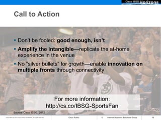Cisco IBSG
                                                                                                                                 Horizons

              Call to Action


              Don’t be fooled: good enough, isn’t
              Amplify the intangible—replicate the at-home
               experience in the venue
              No “silver bullets” for growth—enable innovation on
               multiple fronts through connectivity




                                                                          For more information:
                                                                      http://cs.co/IBSG-SportsFan
             Source: Cisco IBSG, 2012
Cisco IBSG © 2012 Cisco and/or its affiliates. All rights reserved.           Cisco Public   Internet Business Solutions Group        16
 