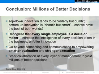 Cisco IBSG
                                                                                                                         Horizons

      Conclusion: Millions of Better Decisions

        Top-down innovation tends to be “orderly but dumb”;
         bottom-up innovation is “chaotic but smart”—can we have
         the best of both worlds?
        Recognize that every single employee is a decision
         maker—increase the intelligence of every decision taken in
         the business, unfetter innovation
        Go beyond connecting and communicating to empowering
         smarter evaluation and stronger execution
        Steer collaboration at every layer of management to yield
         millions of better decisions

       Source: Cisco IBSG, 2012
Cisco IBSG © 2012 Cisco and/or its affiliates. All rights reserved.   Cisco Public   Internet Business Solutions Group        23
 