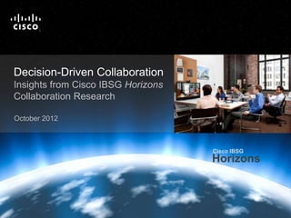 Cisco IBSG
                                                                                                                           Horizons

                            T
                            M




   Decision-Driven Collaboration
   Insights from Cisco IBSG Horizons
   Collaboration Research

   October 2012



                                                                                                  Cisco IBSG
                                                                                                  Horizons

                                                                 For more information:
                                                                  http://cs.co/ibsg-ddc
Cisco IBSG © 2012 Cisco and/or its affiliates. All rights reserved.     Cisco Public   Internet Business Solutions Group        1
 