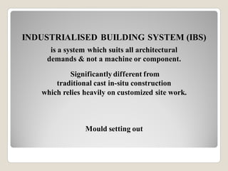 INDUSTRIALISED BUILDING SYSTEM (IBS)
is a system which suits all architectural
demands & not a machine or component.
Significantly different from
traditional cast in-situ construction
which relies heavily on customized site work.
Mould setting out
 