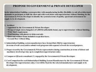 PROPOSETO GOVERNMENT& PRIVATE DEVELOPER
Invite industrialized building systemprovider with manufacturing facility (flexibility to suit all architectural
demands) to participate to built the show unit with work below and superstructure without finishing for the
Government & Private Developer to identify the systemin terms of quality, speedand environment for
supply in its development.
----------------------------------------------------------------------------------------------------------------------------------------------------
1. Architect
• Appointed by the Government & Private Developer.
• Designof single storeybungalow of 1,000 ft2 (affordable home), up to superstructure without finishing.
• With M&E requirement.
• Wall finishing with plasteror skim coatonly.
• Doorand window frame included except doorleave.
• Ground floor without tiling.
2. Industrialized building system manufacturer have formed their BQ for superstructure
(in terms of wall area)and to submit work program with sequence ofwork for recordpurposes.
3. Properrecordby the Government & Private representative during construction, in terms of labour and
machinery involved per day up to completion (superstructure only).
4. Conquas or QLassic consultant( 2 ) engagedby the Government & Private Developer.
5. CostComparisonfor eachIndustrialized Building SystemManufacturerby the Government & Private
Developer(forsuperstructure only). Costwill be fixed for the selectedmanufacturerand supply to its
development.
 