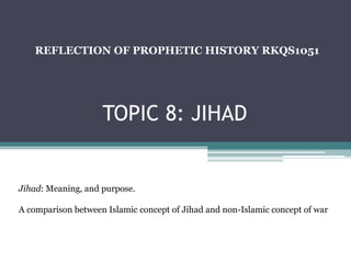 TOPIC 8: JIHAD
REFLECTION OF PROPHETIC HISTORY RKQS1051
Jihad: Meaning, and purpose.
A comparison between Islamic concept of Jihad and non-Islamic concept of war
 