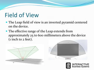 Field of View
 The Leap field of view is an inverted pyramid centered

on the device.
 The effective range of the Leap extends from
approximately 25 to 600 millimeters above the device
(1 inch to 2 feet).

 
