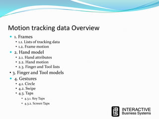 Motion tracking data Overview
 1. Frames
• 1.1. Lists of tracking data
• 1.2. Frame motion

 2. Hand model
• 2.1. Hand attributes
• 2.2. Hand motion
• 2.3. Finger and Tool lists

• 3. Finger and Tool models
 4. Gestures
• 4.1. Circle
• 4.2. Swipe
• 4.3. Taps
• 4.3.1. Key Taps
• 4.3.2. Screen Taps

 