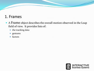 1. Frames
 A Frame object describes the overall motion observed in the Leap

field of view. It provides lists of:
 the tracking data
 gestures
 factors

 