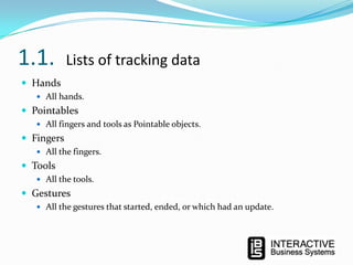 1.1.

Lists of tracking data

 Hands
 All hands.

 Pointables
 All fingers and tools as Pointable objects.

 Fingers
 All the fingers.

 Tools
 All the tools.

 Gestures
 All the gestures that started, ended, or which had an update.

 