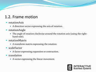 1.2. Frame motion
 rotationAxis
 A direction vector expressing the axis of rotation.

 rotationAngle
 The angle of rotation clockwise around the rotation axis (using the right-

hand rule).

 rotationMatrix
 A transform matrix expressing the rotation.

 scaleFactor
 A factor expressing expansion or contraction.

 translation
 A vector expressing the linear movement.

 
