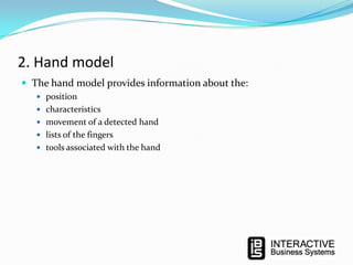 2. Hand model
 The hand model provides information about the:
 position
 characteristics
 movement of a detected hand
 lists of the fingers
 tools associated with the hand

 