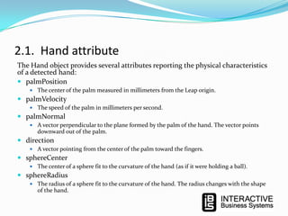2.1. Hand attribute
The Hand object provides several attributes reporting the physical characteristics
of a detected hand:
 palmPosition
 The center of the palm measured in millimeters from the Leap origin.

 palmVelocity
 The speed of the palm in millimeters per second.

 palmNormal
 A vector perpendicular to the plane formed by the palm of the hand. The vector points

downward out of the palm.

 direction
 A vector pointing from the center of the palm toward the fingers.

 sphereCenter
 The center of a sphere fit to the curvature of the hand (as if it were holding a ball).

 sphereRadius
 The radius of a sphere fit to the curvature of the hand. The radius changes with the shape

of the hand.

 