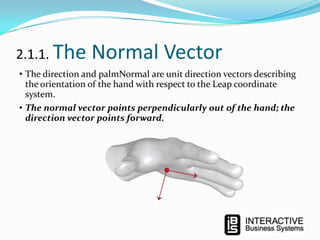2.1.1. The

Normal Vector

• The direction and palmNormal are unit direction vectors describing
the orientation of the hand with respect to the Leap coordinate
system.
• The normal vector points perpendicularly out of the hand; the
direction vector points forward.

 