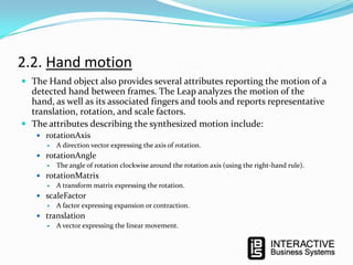 2.2. Hand motion
 The Hand object also provides several attributes reporting the motion of a

detected hand between frames. The Leap analyzes the motion of the
hand, as well as its associated fingers and tools and reports representative
translation, rotation, and scale factors.
 The attributes describing the synthesized motion include:
 rotationAxis
 A direction vector expressing the axis of rotation.
 rotationAngle
 The angle of rotation clockwise around the rotation axis (using the right-hand rule).
 rotationMatrix
 A transform matrix expressing the rotation.
 scaleFactor
 A factor expressing expansion or contraction.
 translation
 A vector expressing the linear movement.

 