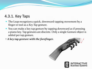 4.3.1. Key Taps
 The Leap recognizes a quick, downward tapping movement by a

finger or tool as a Key Tap gesture.
 You can make a key tap gesture by tapping downward as if pressing
a piano key. Tap gestures are discrete. Only a single Gesture object is
added per tap gesture.
• A key tap gesture with the forefinger.

 