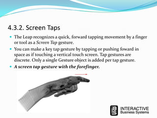 4.3.2. Screen Taps
 The Leap recognizes a quick, forward tapping movement by a finger

or tool as a Screen Tap gesture.
 You can make a key tap gesture by tapping or pushing foward in
space as if touching a vertical touch screen. Tap gestures are
discrete. Only a single Gesture object is added per tap gesture.
 A screen tap gesture with the forefinger.

 