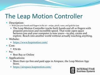 The Leap Motion Controller
 Description:

• With just your hands and fingers in the air – swipe, pinch, wave, and grab for just

 The Leap Motion Controller tracks both hands and all 10 fingers with

pinpoint precision and incredible speed. That wide-open space
between you and your computer is now yours—to play, create and
explore. Reach into another world without actually touching anything.

 Website:
 https://www.leapmotion.com/
 Cost:
 $79.99.
 Buy:

 Best Buy or Online

 Applications:
 More than 150 free and paid apps in Airspace, the Leap Motion App
Store.
 https://airspace.leapmotion.com/

 