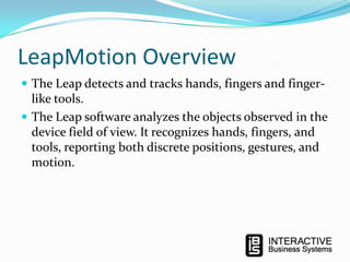 LeapMotion Overview
 The Leap detects and tracks hands, fingers and finger-

like tools.
 The Leap software analyzes the objects observed in the
device field of view. It recognizes hands, fingers, and
tools, reporting both discrete positions, gestures, and
motion.

 
