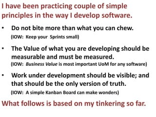 I have been practicing couple of simple
principles in the way I develop software.
•   Do not bite more than what you can chew.
    (IOW: Keep your Sprints small)

•   The Value of what you are developing should be
    measurable and must be measured.
    (IOW: Business Value is most important UoM for any software)

•   Work under development should be visible; and
    that should be the only version of truth.
    (IOW: A simple Kanban Board can make wonders)

What follows is based on my tinkering so far.
 
