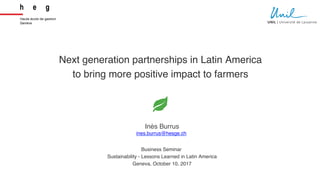 Next generation partnerships in Latin America
to bring more positive impact to farmers
Business Seminar
Sustainability - Lessons Learned in Latin America
Geneva, October 10, 2017
Inès Burrus
ines.burrus@hesge.ch
1
 