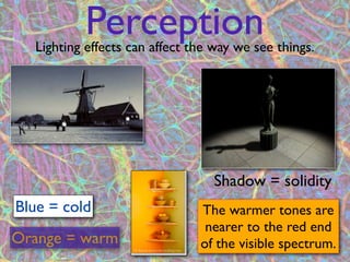 Perception
  Lighting effects can affect the way we see things.




                                  Shadow = solidity
Blue = cold                    The warmer tones are
                                nearer to the red end
Orange = warm                  of the visible spectrum.
                          11
 