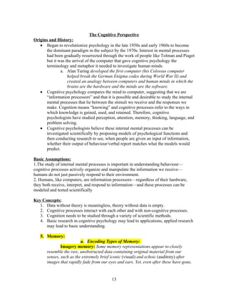 The Cognitive Perspective
Origins and History:
   • Began to revolutionize psychology in the late 1950s and early 1960s to become
      the dominant paradigm in the subject by the 1970s. Interest in mental processes
      had been gradually resurrected through the work of people like Tolman and Piaget
      but it was the arrival of the computer that gave cognitive psychology the
      terminology and metaphor it needed to investigate human minds.
              a. Alan Turing developed the first computer (his Colossus computer
                  helped break the German Enigma codes during World War II) and
                  created an analogy between computers and human minds in which the
                  brains are the hardware and the minds are the software.
   • Cognitive psychology compares the mind to computer, suggesting that we are
      “information processors” and that it is possible and desirable to study the internal
      mental processes that lie between the stimuli we receive and the responses we
      make. Cognition means “knowing” and cognitive processes refer to the ways in
      which knowledge is gained, used, and retained. Therefore, cognitive
      psychologists have studied perception, attention, memory, thinking, language, and
      problem solving.
   • Cognitive psychologists believe these internal mental processes can be
      investigated scientifically by proposing models of psychological functions and
      then conducting research to see, when people are given an input of information,
      whether their output of behaviour/verbal report matches what the models would
      predict.

Basic Assumptions:
1.The study of internal mental processes is important in understanding behaviour—
cognitive processes actively organize and manipulate the information we receive—
humans do not just passively respond to their environment.
2. Humans, like computers, are information processors—regardless of their hardware,
they both receive, interpret, and respond to information—and these processes can be
modeled and tested scientifically

Key Concepts:
   1. Data without theory is meaningless, theory without data is empty.
   2. Cognitive processes interact with each other and with non-cognitive processes.
   3. Cognition needs to be studied through a variety of scientific methods.
   4. Basic research in cognitive psychology may lead to applications, applied research
      may lead to basic understanding.

   5. Memory:
                          a. Encoding Types of Memory:
               Imagery memory: Some memory representations appear to closely
       resemble the raw, unobstructed data containing original material from our
       senses, such as the extremely brief iconic (visual) and echoic (auditory) after
       images that rapidly fade from our eyes and ears. Yet, even after these have gone,


                                           13
 