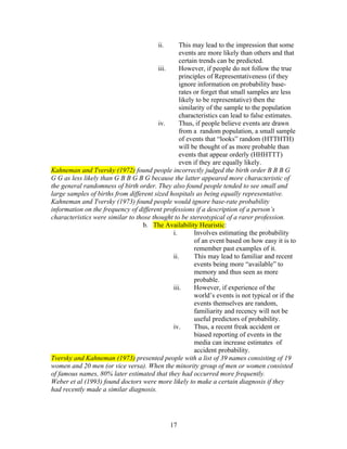 ii.     This may lead to the impression that some
                                                 events are more likely than others and that
                                                 certain trends can be predicted.
                                        iii.     However, if people do not follow the true
                                                 principles of Representativeness (if they
                                                 ignore information on probability base-
                                                 rates or forget that small samples are less
                                                 likely to be representative) then the
                                                 similarity of the sample to the population
                                                 characteristics can lead to false estimates.
                                        iv.      Thus, if people believe events are drawn
                                                 from a random population, a small sample
                                                 of events that “looks” random (HTTHTH)
                                                 will be thought of as more probable than
                                                 events that appear orderly (HHHTTT)
                                                 even if they are equally likely.
Kahneman and Tversky (1972) found people incorrectly judged the birth order B B B G
G G as less likely than G B B G B G because the latter appeared more characteristic of
the general randomness of birth order. They also found people tended to see small and
large samples of births from different sized hospitals as being equally representative.
Kahneman and Tversky (1973) found people would ignore base-rate probability
information on the frequency of different professions if a description of a person’s
characteristics were similar to those thought to be stereotypical of a rarer profession.
                                  b. The Availability Heuristic:
                                              i.       Involves estimating the probability
                                                       of an event based on how easy it is to
                                                       remember past examples of it.
                                              ii.      This may lead to familiar and recent
                                                       events being more “available” to
                                                       memory and thus seen as more
                                                       probable.
                                              iii.     However, if experience of the
                                                       world’s events is not typical or if the
                                                       events themselves are random,
                                                       familiarity and recency will not be
                                                       useful predictors of probability.
                                              iv.      Thus, a recent freak accident or
                                                       biased reporting of events in the
                                                       media can increase estimates of
                                                       accident probability.
Tversky and Kahneman (1973) presented people with a list of 39 names consisting of 19
women and 20 men (or vice versa). When the minority group of men or women consisted
of famous names, 80% later estimated that they had occurred more frequently.
Weber et al (1993) found doctors were more likely to make a certain diagnosis if they
had recently made a similar diagnosis.




                                               17
 