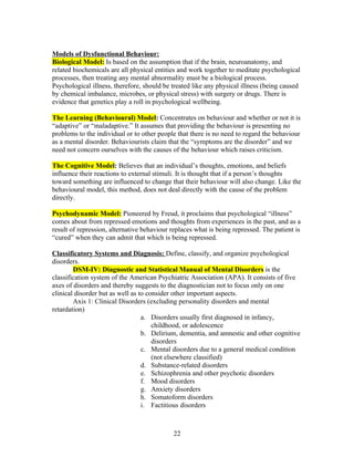 Models of Dysfunctional Behaviour:
Biological Model: Is based on the assumption that if the brain, neuroanatomy, and
related biochemicals are all physical entities and work together to meditate psychological
processes, then treating any mental abnormality must be a biological process.
Psychological illness, therefore, should be treated like any physical illness (being caused
by chemical imbalance, microbes, or physical stress) with surgery or drugs. There is
evidence that genetics play a roll in psychological wellbeing.

The Learning (Behavioural) Model: Concentrates on behaviour and whether or not it is
“adaptive” or “maladaptive.” It assumes that providing the behaviour is presenting no
problems to the individual or to other people that there is no need to regard the behaviour
as a mental disorder. Behaviourists claim that the “symptoms are the disorder” and we
need not concern ourselves with the causes of the behaviour which raises criticism.

The Cognitive Model: Believes that an individual’s thoughts, emotions, and beliefs
influence their reactions to external stimuli. It is thought that if a person’s thoughts
toward something are influenced to change that their behaviour will also change. Like the
behavioural model, this method, does not deal directly with the cause of the problem
directly.

Psychodynamic Model: Pioneered by Freud, it proclaims that psychological “illness”
comes about from repressed emotions and thoughts from experiences in the past, and as a
result of repression, alternative behaviour replaces what is being repressed. The patient is
“cured” when they can admit that which is being repressed.

Classificatory Systems and Diagnosis: Define, classify, and organize psychological
disorders.
        DSM-IV: Diagnostic and Statistical Manual of Mental Disorders is the
classification system of the American Psychiatric Association (APA). It consists of five
axes of disorders and thereby suggests to the diagnostician not to focus only on one
clinical disorder but as well as to consider other important aspects.
        Axis 1: Clinical Disorders (excluding personality disorders and mental
retardation)
                                  a. Disorders usually first diagnosed in infancy,
                                      childhood, or adolescence
                                  b. Delirium, dementia, and amnestic and other cognitive
                                      disorders
                                  c. Mental disorders due to a general medical condition
                                      (not elsewhere classified)
                                  d. Substance-related disorders
                                  e. Schizophrenia and other psychotic disorders
                                  f. Mood disorders
                                  g. Anxiety disorders
                                  h. Somatoform disorders
                                  i. Factitious disorders



                                            22
 