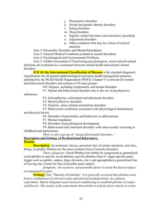 j.  Dissociative disorders
                                 k.  Sexual and gender identity disorders
                                 l.  Eating disorders
                                 m.  Sleep disorders
                                 n.  Impulse control disorders (not elsewhere classified)
                                 o.  Adjustment disorders
                                 p.  Other conditions that may be a focus of clinical
                                     attention
        Axis 2: Personality Disorders and Mental Retardation
        Axis 3: General Medical Conditions (related to mental disorders)
        Axis 4: Psychological and Environmental Problems
        Axis 5: Global Assessment of Functioning (psychological, social and job-related
functions are evaluated on a continuum between mental health and extreme mental
disorder)
        ICD 10: the International Classification of Diseases is the standard diagnostic
classification for all general epidemiological and many health management purposes
published by the World Health Organization (WHO). Chapter V is relevant for mental
and behavioural disorders and consists of 10 main groups:
                FO: Organic, including symptomatic and mental disorders
                F1: Mental and behavioural disorders due to the use of psychoactive
substances
                F2: Schizophrenia, schizotypal and delusional disorders
                F3: Mood (affective) disorders
                F4: Neurotic, stress-related somatoform disorders
                F5: Behavioural syndromes associated with physiological disturbances
and physical factors
                F6: Disorders of personality and behaviour in adult persons
                F7: Mental retardation
                F8: Disorders of psychological development
                F9: Behavioural and emotional disorders with onset usually occurring in
childhood and adolescence.
                There is also a group of “unspecified mental disorders.”
Description and Etiology of Dysfunctional Behaviours:
Phobias
        Description: An irrational, intense, persistent fear of certain situations, activities,
things, or people. Phobias are the most common form of anxiety disorders.
                Three categories: Social Phobia (can further be categorized as generalized
social phobia or specific social phobia), specific phobias (fear of single specific panic
trigger such as spiders, snakes, dogs, elevators, etc.), and agoraphobia (a generalized fear
of leaving one’s home for fear of possible panic attack).
                Symptoms: An excessive, unreasonable desire to avoid the feared subject
accompanied by panic
        Etiology: See “Theories of Emotion”. It is generally accepted that phobias arise
from a combination of external events and internal predispositions. In a famous
experiment, Martin Seligman used classical conditioning to establish phobias of snakes
and flowers. The results of the experiment showed that it took far fewer shocks to create



                                              23
 