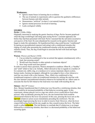 Weaknesses:
     • Ignores innate biases in learning due to evolution
     • The use of animals in experiments calls to question the qualitative differences
        between humans and other animals
     • Demonstrates “artificial” (in that it’s not natural) learning
     • Ignores mental processes involved in learning
     • Lacks ecological validity

STUDIES
Pavlov- (1890s-1900s)
Originally interested in studying the gastric function of dogs, Pavlov became perplexed
when the dogs would begin salivating upon seeing Pavlov’s assistant approach, but
before they had been presented with food. Pavlov reasoned that the salivation occurred in
anticipation of the food. He soon abandoned his research on the gastric function and
began to study this anticipation. He hypothesized that a dog could become “conditioned”
by pairing an unconditioned response (salivating) with a conditioned stimulus (the
ringing of a bell) after presenting the conditioned stimulus with the unconditioned
stimulus (food). Thus, the dog would begin to associate the bell with food and begin
salivating.

Watson- Watson and Rayner (1920)
    1. Can an infant be conditioned to fear an animal that appears simultaneously with a
        loud, fear arousing sound?
    2. Would such fear transfer to other animals or inanimate objects?
    3. How long would such fears persist?
In order to answer these questions, Watson attempted to condition Albert B., a “healthy”
and “solid” infant to fear a rat. Initially, Albert showed no fear in regards to a number of
live animals (rat, rabbit, dog, or a monkey) or to various inanimate objects (cotton,
human masks, burning newspaper), although he was judged to have a fear whenever a
steel bar was struck with a claw hammer. Thus, Albert was conditioned to fear
(conditioned response) a white rat (conditioned stimulus) by striking the steel bar with
the claw hammer (unconditioned stimulus) whenever he touched the rat. Albert came to
associate the fear he felt whenever the loud noise was made with touching the rat.

Skinner- Mid-20th Century
Rats- Skinner hypothesized that if a behaviour was flowed by a reinforcing stimulus, then
there would be an increased probability of that behavior occurring again. In this
experiment, skinner placed a rat in a cage into which a lever would deliver food when
pressed. After accidentally pressing the lever, the rats learned that food would be
administered whenever the lever was pressed. In this case, pressing the lever acts as the
operant (whatever action occurs immediately preceding the reinforcer). The rats
accordingly began pressing the lever in order to receive food. However, when the lever
stopped delivering food and the rats caught on, they ceased to press the lever. The latter
result is called extinction. This led Skinner to conclude that if a behaviour is no longer
followed by a reinforcing stimulus, then there is a decreased probability of the behaviour
occurring again.


                                             3
 