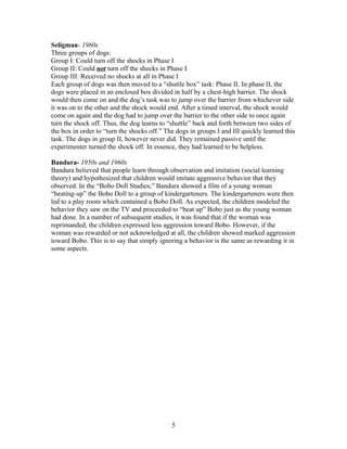 Seligman- 1960s
Three groups of dogs:
Group I: Could turn off the shocks in Phase I
Group II: Could not turn off the shocks in Phase I
Group III: Received no shocks at all in Phase I
Each group of dogs was then moved to a “shuttle box” task: Phase II. In phase II, the
dogs were placed in an enclosed box divided in half by a chest-high barrier. The shock
would then come on and the dog’s task was to jump over the barrier from whichever side
it was on to the other and the shock would end. After a timed interval, the shock would
come on again and the dog had to jump over the barrier to the other side to once again
turn the shock off. Thus, the dog learns to “shuttle” back and forth between two sides of
the box in order to “turn the shocks off.” The dogs in groups I and III quickly learned this
task. The dogs in group II, however never did. They remained passive until the
experimenter turned the shock off. In essence, they had learned to be helpless.

Bandura- 1950s and 1960s
Bandura believed that people learn through observation and imitation (social learning
theory) and hypothesized that children would imitate aggressive behavior that they
observed. In the “Bobo Doll Studies,” Bandura showed a film of a young woman
“beating-up” the Bobo Doll to a group of kindergarteners. The kindergarteners were then
led to a play room which contained a Bobo Doll. As expected, the children modeled the
behavior they saw on the TV and proceeded to “beat up” Bobo just as the young woman
had done. In a number of subsequent studies, it was found that if the woman was
reprimanded, the children expressed less aggression toward Bobo. However, if the
woman was rewarded or not acknowledged at all, the children showed marked aggression
toward Bobo. This is to say that simply ignoring a behavior is the same as rewarding it in
some aspects.




                                             5
 