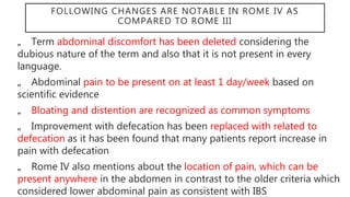 FOLLOWING CHANGES ARE NOTABLE IN ROME IV AS
COMPARED TO ROME III
„
„ Term abdominal discomfort has been deleted considering the
dubious nature of the term and also that it is not present in every
language.
„
„ Abdominal pain to be present on at least 1 day/week based on
scientific evidence
„
„ Bloating and distention are recognized as common symptoms
„
„ Improvement with defecation has been replaced with related to
defecation as it has been found that many patients report increase in
pain with defecation
„
„ Rome IV also mentions about the location of pain, which can be
present anywhere in the abdomen in contrast to the older criteria which
considered lower abdominal pain as consistent with IBS
 