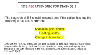 NICE ABC MNEMONIC FOR DIAGNOSIS
• The diagnosis of IBS should be considered if the patient has had the
following for at least 6 months:
• Abdominal pain, and/or
• Bloating, and/or
• Change in bowel habit
“Although the Rome IV criteria are the gold standard to define IBS for research purposes,
they are probably overly restrictive for use, even in secondary care, and a pragmatic
definition in line with that used in the NICE guideline, and outlined above, should be
preferred.” [BSG]
 