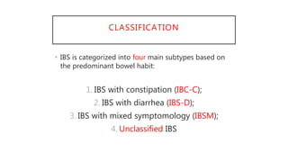 CLASSIFICATION
• IBS is categorized into four main subtypes based on
the predominant bowel habit:
1. IBS with constipation (IBC-C);
2. IBS with diarrhea (IBS-D);
3. IBS with mixed symptomology (IBSM);
4. Unclassified IBS
 