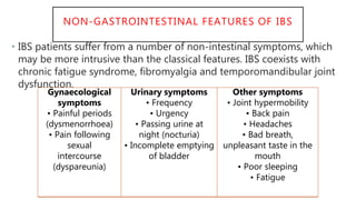 NON-GASTROINTESTINAL FEATURES OF IBS
• IBS patients suffer from a number of non-intestinal symptoms, which
may be more intrusive than the classical features. IBS coexists with
chronic fatigue syndrome, fibromyalgia and temporomandibular joint
dysfunction.
Gynaecological
symptoms
• Painful periods
(dysmenorrhoea)
• Pain following
sexual
intercourse
(dyspareunia)
Urinary symptoms
• Frequency
• Urgency
• Passing urine at
night (nocturia)
• Incomplete emptying
of bladder
Other symptoms
• Joint hypermobility
• Back pain
• Headaches
• Bad breath,
unpleasant taste in the
mouth
• Poor sleeping
• Fatigue
 