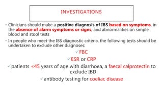 INVESTIGATIONS
• Clinicians should make a positive diagnosis of IBS based on symptoms, in
the absence of alarm symptoms or signs, and abnormalities on simple
blood and stool tests
• In people who meet the IBS diagnostic criteria, the following tests should be
undertaken to exclude other diagnoses:
FBC
ESR or CRP
patients <45 years of age with diarrhoea, a faecal calprotectin to
exclude IBD
antibody testing for coeliac disease
 