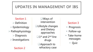 UPDATES IN MANAGEMENT OF IBS
Section 1
 Definition
 Epidemiology
 Pathophysiology
 Diagnosis
 Investigations
Section 2
Ways of
intervention
Lifestyle changes
and Dietary
approaches
1st and 2nd line
drugs
Approach to
refractory case
Section 3
 Prognosis
 Follow-up
 Take-home
messages
 Quiz
 