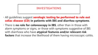 INVESTIGATIONS
• All guidelines suggest serologic testing be performed to rule out
celiac disease (CD) in patients with IBS and diarrhea symptoms.
• There is no role for colonoscopy in IBS, other than in those with
alarm symptoms or signs, or those with symptoms suggestive of IBS
with diarrhoea who have atypical features and/or relevant risk
factors that increase the likelihood of them having microscopic colitis.
 