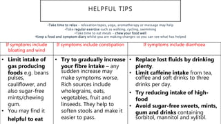 HELPFUL TIPS
If symptoms include
bloating and wind
If symptoms include constipation If symptoms include diarrhoea
• Limit intake of
gas producing
foods e.g. beans
pulses,
cauliflower, and
also sugar-free
mints/chewing
gum.
• You may find it
helpful to eat
• Try to gradually increase
your fibre intake – any
sudden increase may
make symptoms worse.
Rich sources include
wholegrains, oats,
vegetables, fruit and
linseeds. They help to
soften stools and make it
easier to pass.
• Replace lost fluids by drinking
plenty.
• Limit caffeine intake from tea,
coffee and soft drinks to three
drinks per day.
• Try reducing intake of high-
food
• Avoid sugar-free sweets, mints,
gum and drinks containing
sorbitol, mannitol and xylitol.
•Take time to relax – relaxation tapes, yoga, aromatherapy or massage may help
•Take regular exercise such as walking, cycling, swimming
•Take time to eat meals – chew your food well
•Keep a food and symptom diary whilst you are making changes so you can see what has helped
 