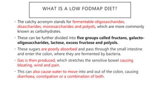 WHAT IS A LOW FODMAP DIET?
• The catchy acronym stands for fermentable oligosaccharides,
disaccharides, monosaccharides and polyols, which are more commonly
known as carbohydrates.
• These can be further divided into five groups called fructans, galacto-
oligosaccharides, lactose, excess fructose and polyols.
• These sugars are poorly absorbed and pass through the small intestine
and enter the colon, where they are fermented by bacteria.
• Gas is then produced, which stretches the sensitive bowel causing
bloating, wind and pain.
• This can also cause water to move into and out of the colon, causing
diarrhoea, constipation or a combination of both.
 