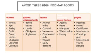 AVOID THESE HIGH FODMAP FOODS
foods
fructans
foods
galacto-
oligosaccharide
foods
lactose
foods
containing
excess fructose
foods
polyols
• Wheat
• Rye
• Barley
• Garlic
• Onion
• Lentils
• Chickpeas
• Legumes
• Cashews
• Baked
beans
• Lentils
• Chickpeas
• Soybeans
• Animal
milks
• Custard
• Ice cream
• Condensed
milk
• Yogurt
• Dairy
desserts
• Apples
• Pears
• Mangoes
• Watermelon
• Honey
• Peaches
• Plums
• Cauliflower
• Mushrooms
• Chewing
gum
• Confectione
y with
polyols
 