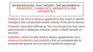 INTERVENTIONS THAT MODIFY THE MICROBIOTA:
PREBIOTICS, SYNBIOTICS, PROBIOTICS AND
ANTIBIOTICS
• Prebiotics are food or dietary supplements that result in specific
changes in the composition and/or activity of the GI microbiota.
• Probiotics have been defined as “live microorganisms that, when
administered in adequate amounts, confer a health benefit on
the host”.
• Synbiotics, which are also food or dietary supplements, are a
mixture of probiotics and prebiotics that act synergistically to
promote the growth and survival of beneficial organisms.
 
