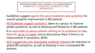 INTERVENTIONS THAT MODIFY THE MICROBIOTA:
PREBIOTICS, SYNBIOTICS, PROBIOTICS AND
ANTIBIOTICS
• Guidelines suggest against the use of prebiotics and synbiotics for
overall symptom improvement in IBS patients.
• All Guidelines suggest probiotics, taken as a group, to improve
global symptoms, as well as bloating and flatulence in IBS patients.
• It is reasonable to advise patients wishing to try probiotics to take
them for up to 12 weeks, and to discontinue them if there is no
improvement in symptoms. [BSG]
• ACG suggest the non-absorbable antibiotic rifaximin for reduction in
global IBS symptoms, as well as bloating in non-constipated IBS
patients.
 