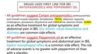 DRUGS USED FIRST LINE FOR IBS -
ANTISPASMODICS AND PEPPERMINT OIL
• All guidelines suggest Certain antispasmodics [antimuscarinics
and smooth muscle relaxants- (trimebutine- TRITIN, otilonium, hyoscine,
cimetropium, pinaverium, dicyclomine and mebeverine, alverine citrate- ALRIN]
as an effective treatment for global symptoms and
abdominal pain in IBS. Dry mouth, visual disturbance and
dizziness are common side effects.
• All guidelines suggest Peppermint oil as an effective
treatment for global symptoms and abdominal pain in IBS.
Gastro-oesophageal reflux is a common side effect. The risk
of adverse events is no greater with peppermint oil than
with a placebo.
 
