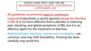 DRUGS USED FIRST LINE FOR IBS –
RECOMMENDATION AGAINST CONTINUOUS
LOPERAMIDE USE
• All guidelines recommend against continuous
Loperamide(synthetic μ-opioid agonist) except for diarrhea
in IBS. It is no more effective than a placebo in reducing
pain, bloating, and global symptoms of IBS, but it is an
effective agent for the treatment of diarrhea.
• Abdominal pain, bloating, nausea and constipation are
common, and may limit tolerability. Titrating the dose
carefully may avoid this.
 