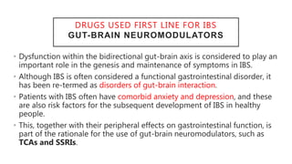 DRUGS USED FIRST LINE FOR IBS
GUT-BRAIN NEUROMODULATORS
• Dysfunction within the bidirectional gut-brain axis is considered to play an
important role in the genesis and maintenance of symptoms in IBS.
• Although IBS is often considered a functional gastrointestinal disorder, it
has been re-termed as disorders of gut-brain interaction.
• Patients with IBS often have comorbid anxiety and depression, and these
are also risk factors for the subsequent development of IBS in healthy
people.
• This, together with their peripheral effects on gastrointestinal function, is
part of the rationale for the use of gut-brain neuromodulators, such as
TCAs and SSRIs.
 