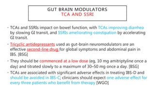 GUT BRAIN MODULATORS
TCA AND SSRI
• TCAs and SSRIs impact on bowel function, with TCAs improving diarrhea
by slowing GI transit, and SSRIs ameliorating constipation by accelerating
GI transit.
• Tricyclic antidepressants used as gut-brain neuromodulators are an
effective second-line drug for global symptoms and abdominal pain in
IBS. [BSG]
• They should be commenced at a low dose (eg, 10 mg amitriptyline once a
day) and titrated slowly to a maximum of 30–50 mg once a day. [BSG]
• TCAs are associated with significant adverse effects in treating IBS-D and
should be avoided in IBS-C; clinicians should expect one adverse effect for
every three patients who benefit from therapy [WGO]
 