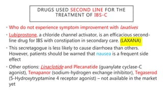 DRUGS USED SECOND LINE FOR THE
TREATMENT OF IBS-C
• Who do not experience symptom improvement with laxatives
• Lubiprostone, a chloride channel activator, is an efficacious second-
line drug for IBS with constipation in secondary care. (LAXANA)
• This secretagogue is less likely to cause diarrhoea than others.
However, patients should be warned that nausea is a frequent side
effect
• Other options: Linaclotide and Plecanatide (guanylate cyclase-C
agonist), Tenapanor (sodium-hydrogen exchange inhibitor), Tegaserod
(5-Hydroxytryptamine 4 receptor agonist) – not available in the market
yet
 