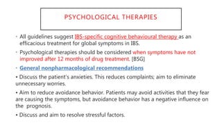 PSYCHOLOGICAL THERAPIES
• All guidelines suggest IBS-specific cognitive behavioural therapy as an
efficacious treatment for global symptoms in IBS.
• Psychological therapies should be considered when symptoms have not
improved after 12 months of drug treatment. [BSG]
• General nonpharmacological recommendations
• Discuss the patient’s anxieties. This reduces complaints; aim to eliminate
unnecessary worries.
• Aim to reduce avoidance behavior. Patients may avoid activities that they fear
are causing the symptoms, but avoidance behavior has a negative influence on
the prognosis.
• Discuss and aim to resolve stressful factors.
 