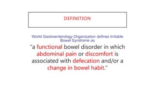 DEFINITION
World Gastroenterology Organization defines Irritable
Bowel Syndrome as
“a functional bowel disorder in which
abdominal pain or discomfort is
associated with defecation and/or a
change in bowel habit.”
 