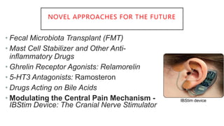 NOVEL APPROACHES FOR THE FUTURE
• Fecal Microbiota Transplant (FMT)
• Mast Cell Stabilizer and Other Anti-
inflammatory Drugs
• Ghrelin Receptor Agonists: Relamorelin
• 5-HT3 Antagonists: Ramosteron
• Drugs Acting on Bile Acids
• Modulating the Central Pain Mechanism -
IBStim Device: The Cranial Nerve Stimulator
IBStim device
 