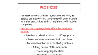 PROGNOSIS
• For most patients with IBS, symptoms are likely to
persist, but not worsen. Symptoms will deteriorate in
a smaller proportion, and some patients will recover
completely.
• Factors that may negatively affect the prognosis
include:
• Avoidance behavior related to IBS symptoms
• Anxiety about certain medical conditions
• Impaired function as a result of symptoms
• A long history of IBS symptoms
• Chronic ongoing life stress
 